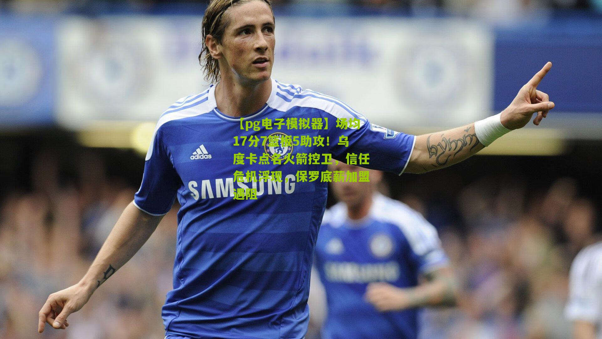 【pg电子模拟器】场均17分7篮板5助攻！乌度卡点名火箭控卫，信任危机浮现，保罗底薪加盟遇阻