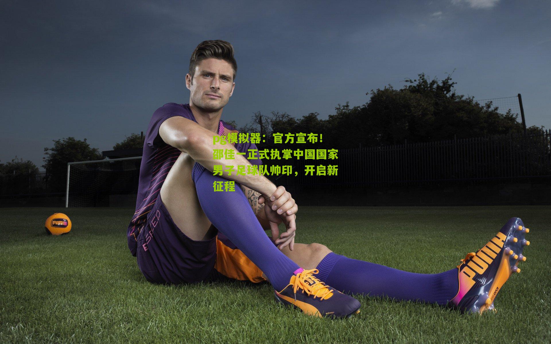 pg模拟器：官方宣布！邵佳一正式执掌中国国家男子足球队帅印，开启新征程